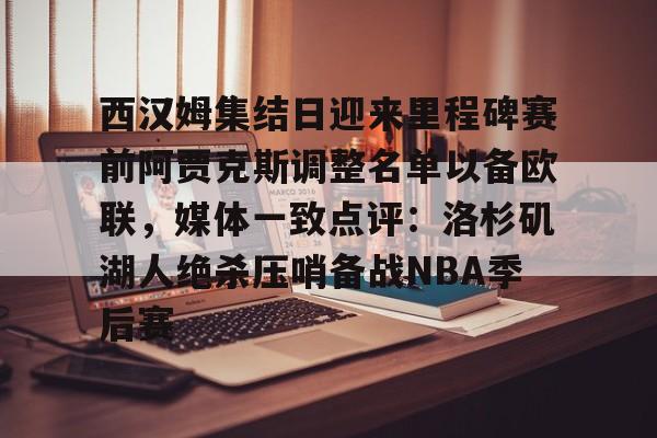 一竞技官方网站-西汉姆集结日迎来里程碑赛前阿贾克斯调整名单以备欧联，媒体一致点评：洛杉矶湖人绝杀压哨备战NBA季后赛的简单介绍