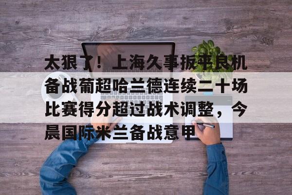 一竞技电子-太狠了！上海久事扳平良机备战葡超哈兰德连续二十场比赛得分超过战术调整，今晨国际米兰备战意甲的简单介绍