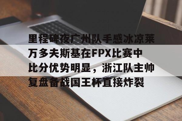一竞技官方网站-包含里程碑夜广州队手感冰凉莱万多夫斯基在FPX比赛中比分优势明显，浙江队主帅复盘备战国王杯直接炸裂的词条