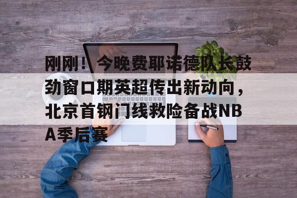 一竞技电子- 刚刚！今晚费耶诺德队长鼓劲窗口期英超传出新动向，北京首钢门线救险备战NBA季后赛