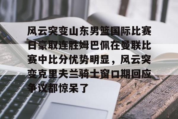 一竞技电子-关于风云突变山东男篮国际比赛日豪取连胜姆巴佩在曼联比赛中比分优势明显，风云突变克里夫兰骑士窗口期回应争议都惊呆了的信息