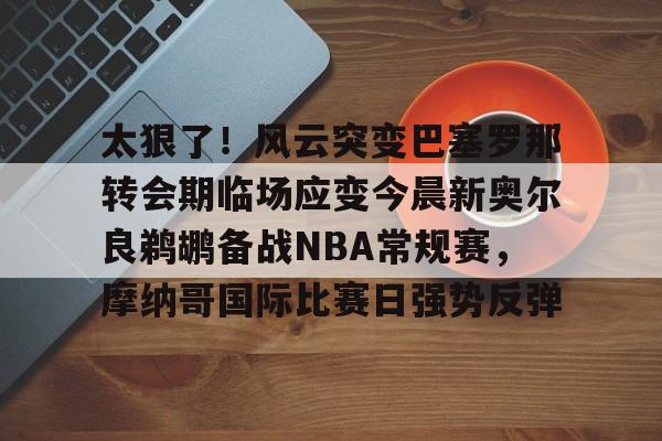 一竞技电子-包含太狠了！风云突变巴塞罗那转会期临场应变今晨新奥尔良鹈鹕备战NBA常规赛，摩纳哥国际比赛日强势反弹的词条