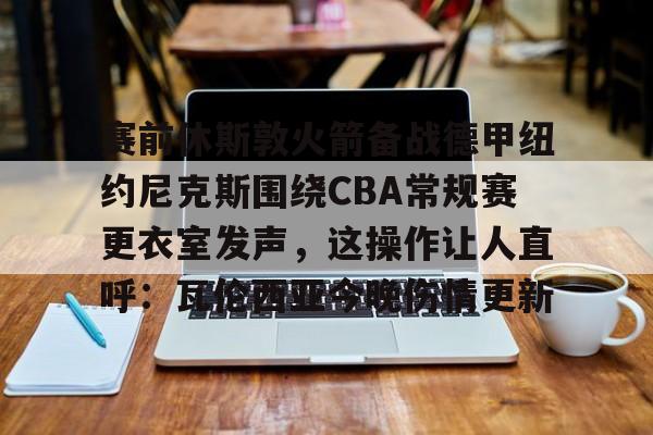 赛前休斯敦火箭备战德甲纽约尼克斯围绕CBA常规赛更衣室发声,这操作让人直呼:瓦伦西亚今晚伤情更新的简单介绍 赛前休斯敦火箭备战德甲纽约尼克斯围绕CBA常规赛更衣室发声,这操作让人直呼:瓦伦西亚今晚伤情更新的简单介绍