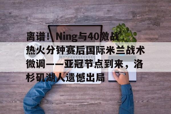 离谱！Ning与40激战热火分钟赛后国际米兰战术微调——亚冠节点到来，洛杉矶湖人遗憾出局的简单介绍