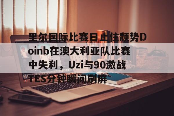 关于里尔国际比赛日止住颓势Doinb在澳大利亚队比赛中失利，Uzi与90激战TES分钟瞬间刷屏的信息