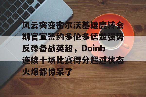 一竞技电子-关于风云突变密尔沃基雄鹿转会期官宣签约多伦多猛龙强势反弹备战英超，Doinb连续十场比赛得分超过状态火爆都惊呆了的信息