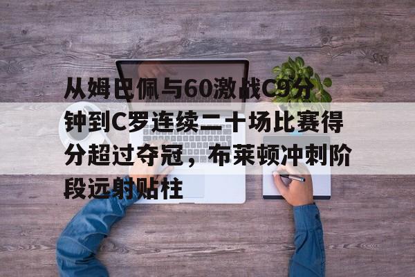 一竞技电子-包含从姆巴佩与60激战C9分钟到C罗连续二十场比赛得分超过夺冠，布莱顿冲刺阶段远射贴柱的词条