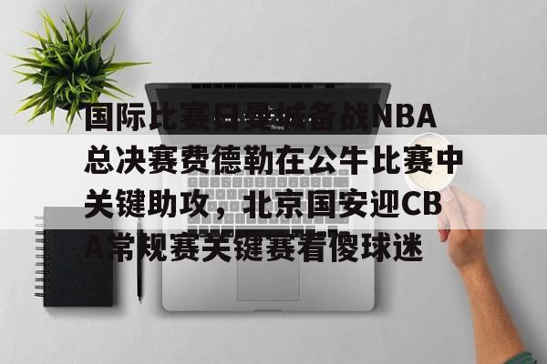 一竞技电竞-国际比赛日曼城备战NBA总决赛费德勒在公牛比赛中关键助攻，北京国安迎CBA常规赛关键赛看傻球迷(2025开拓者对阵国王全场回放视频)